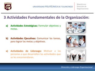 3 Actividades Fundamentales de la Organización:
Maestría en
Dirección de
Organizaciones
UNIVERSIDAD POLITÉCNICA DE TULANCINGO
Dirección y Liderazgo Organizacional
a) Actividades Estratégicas: Formular objetivos y
metas.
b) Actividades Ejecutivas: Comunicar las tareas,
para lograr las metas y objetivos.
a) Actividades de Liderazgo: Motivar a las
personas a que desarrollen las actividades que
se les encomendaron.
 