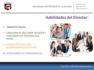 Habilidades del Director:
Maestría en
Dirección de
Organizaciones
UNIVERSIDAD POLITÉCNICA DE TULANCINGO
Dirección y Liderazgo Organizacional
 TRASMITIR TAREAS.
• CAPACIDAD DE DESCUBRIR TALENTOS Y
HABILIDADES DE PERSONAS QUE
DIRIGE.
 ESTABLECER RELACIONES
INTERPERSONALES EFECTIVAS.
 INTERCAMBIO DE CONOCIMIENTOS
 