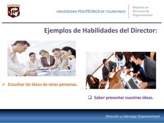 Ejemplos de Habilidades del Director:
Maestría en
Dirección de
Organizaciones
UNIVERSIDAD POLITÉCNICA DE TULANCINGO
Dirección y Liderazgo Organizacional
 Escuchar las ideas de otras personas.
 Saber presentar nuestras ideas.
 