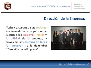 Todas y cada una de las acciones
encaminadas a conseguir que se
alcancen los objetivos, metas y
la utilidad de la empresa, a
través de los esfuerzos de todas
las personas, se le denomina
“Dirección de la Empresa”.
Dirección de la Empresa:
Maestría en
Dirección de
Organizaciones
UNIVERSIDAD POLITÉCNICA DE TULANCINGO
Dirección y Liderazgo Organizacional
 