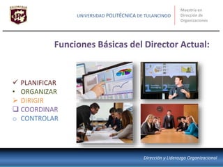  PLANIFICAR
• ORGANIZAR
 DIRIGIR
 COORDINAR
o CONTROLAR
Funciones Básicas del Director Actual:
Maestría en
Dirección de
Organizaciones
UNIVERSIDAD POLITÉCNICA DE TULANCINGO
Dirección y Liderazgo Organizacional
 