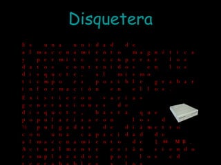 Disquetera Es una unidad de almacenamiento magnética y permite recuperar los datos contenidos en los disquete, al mismo tiempo es posible grabar información en ellos. Existieron varias generaciones de disquete, hasta que se popularizaron  los de 3 y ½ pulgadas de diámetro con una capacidad de almacenamiento de 1,44 MB. Actualmente están siendo remplazados por los cd regrabables y los pendrive. 