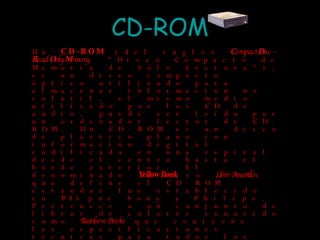 CD-ROM Un  CD-ROM  (del inglés  C ompact  D isc -  R ead  O nly  M emory , "Disco Compacto de Memoria de Sólo Lectura"), es un disco compacto óptico utilizado para almacenar información no volátil, el mismo medio utilizado por los CD de audio, puede ser leído por un ordenador lector de CD-ROM. Un CD-ROM es un disco de plástico plano con información digital codificada en una espiral desde el centro hasta el borde exterior. El denominado  Yellow Book  (o  Libro Amarillo ) que define el CD-ROM estándar fue establecido en 1985 por Sony y Philips. Pertenece a un conjunto de libros de colores conocido como  Rainbow Books  que contiene las especificaciones técnicas para todos los formatos de discos compactos. Microsoft y Apple Computer fueron entusiastas promotores del CD-ROM. John Sculley, que era CEO de Apple, dijo en 1987 que el CD-ROM revolucionaría el uso de computadoras personales. Actualmente está siendo sustituido en los ordenadores personales por las unidades de DVD, tanto de sólo lectura como reescribibles. Esto se debe principalmente a las mayores posibilidades de información, ya que un DVD-ROM excede en capacidad a un CD-ROM. 