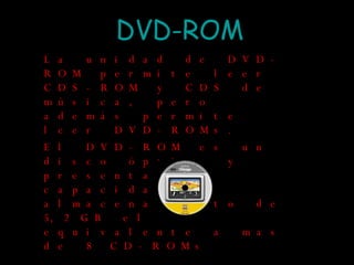 DVD-ROM La unidad de DVD-ROM permite leer CDS-ROM y CDS de música, pero además permite leer DVD-ROMs. El DVD-ROM es un disco óptico y presenta una capacidad de almacenamiento de 5,2 GB el equivalente a mas de 8 CD-ROMs  