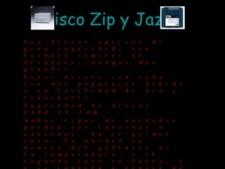 Disco  Zip  y Jazz Son discos ópticos de gran capacidad, con formato similar al disquete, aunque mas grandes. Estos discos son cada vez mas populares debido a su facilidad de uso y transporte Capacidad de discos JAZZ:1 Y 2 GB. Ambos tipos de unidades pueden ser internos o externos. En el primer caso, la unidad va dentro del gabinete de la computadora, y el segundo caso va fuera, y y se conecta a través de un puerto paralelo, un puerto USB o a través de SCSI. 