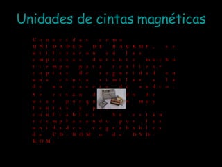 Unidades de cintas magnéticas Conocidas como UNIDADES DE BACKUP, se utilizaron en las empresas durante mucho tiempo para realizar copias de seguridad en una cinta similar a la de un casete de audio. Se están dejando de usar porque son muy lentas y poco confiables. Se están reemplazando por las unidades regrabables de CD-ROM o de DVD-ROM. 