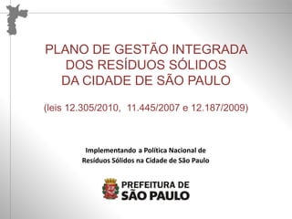 Reelaboração Participativa do PLANO DE GESTÃO INTEGRADA DE RESÍDUOS SÓLIDOS – PGIRS 
PLANO DE GESTÃO INTEGRADA 
DOS RESÍDUOS SÓLIDOS 
DA CIDADE DE SÃO PAULO 
(leis 12.305/2010, 11.445/2007 e 12.187/2009) 
Implementando a Política Nacional de 
Resíduos Sólidos na Cidade de São Paulo 
Implementando a Política Nacional de Resíduos Sólidos na Cidade de São Paulo 
 
