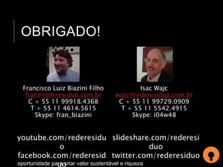 OBRIGADO! 
Francisco Luiz Biazini Filho 
fran@rederesiduo.com.br 
C + 55 11 99918.4368 
T + 55 11 4614.5615 
Skype: fran_biazini 
Isac Wajc 
wajc@rederesiduo.com.br 
C + 55 11 99729.0909 
T + 55 11 5542.4915 
Skype: i04w48 
youtube.com/rederesidu 
o 
facebook.com/rederesid 
uo 
slideshare.com/rederesi 
oportunidade para criar valor sustentável e riqueza 
duo 
twitter.com/rederesiduo 
