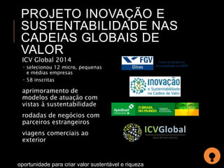 PROJETO INOVAÇÃO E 
SUSTENTABILIDADE NAS 
CADEIAS GLOBAIS DE 
VALOR 
ICV Global 2014 
 selecionou 12 micro, pequenas 
e médias empresas 
 58 inscritas 
aprimoramento de 
modelos de atuação com 
vistas à sustentabilidade 
rodadas de negócios com 
parceiros estrangeiros 
viagens comerciais ao 
exterior 
oportunidade para criar valor sustentável e riqueza 
 