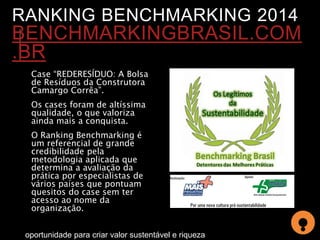 RANKING BENCHMARKING 2014 
BENCHMARKINGBRASIL.COM 
.BR 
Case “REDERESÍDUO: A Bolsa 
de Resíduos da Construtora 
Camargo Corrêa”. 
Os cases foram de altíssima 
qualidade, o que valoriza 
ainda mais a conquista. 
O Ranking Benchmarking é 
um referencial de grande 
credibilidade pela 
metodologia aplicada que 
determina a avaliação da 
prática por especialistas de 
vários países que pontuam 
quesitos do case sem ter 
acesso ao nome da 
organização. 
oportunidade para criar valor sustentável e riqueza 
 