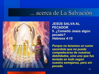 JESÚS SALVA AL PECADOR 5. ¿Cometió Jesús algún pecado?  Hebreos 4:15 Porque no tenemos un sumo sacerdote que no pueda compadecerse de nuestras debilidades, sino uno que fue tentado en todo según nuestra semejanza, pero sin pecado. ... acerca de La Salvación 