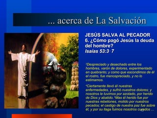 JESÚS SALVA AL PECADOR 6. ¿Cómo pagó Jesús la deuda del hombre? lsaías 53:3‑7 3 Despreciado y desechado entre los hombres, varón de dolores, experimentado en quebranto; y como que escondimos de él el rostro, fue menospreciado, y no lo estimamos. 4 Ciertamente llevó él nuestras enfermedades, y sufrió nuestros dolores; y nosotros le tuvimos por azotado, por herido de Dios y abatido.  5 Mas él herido fue por nuestras rebeliones, molido por nuestros pecados; el castigo de nuestra paz fue sobre él, y por su llaga fuimos nosotros curados ... ... acerca de La Salvación 