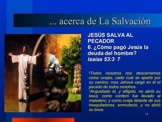 JESÚS SALVA AL PECADOR 6. ¿Cómo pagó Jesús la deuda del hombre? lsaías 53:3‑7 6 Todos nosotros nos descarriamos como ovejas, cada cual se apartó por su camino; mas Jehová cargó en él el pecado de todos nosotros. 7 Angustiado él, y afligido, no abrió su boca; como cordero fue llevado al matadero; y como oveja delante de sus trasquiladores, enmudeció, y no abrió su boca. ... acerca de La Salvación 