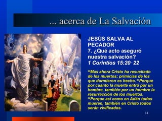 JESÚS SALVA AL PECADOR 7. ¿Qué acto aseguró nuestra salvación? 1 Corintios 15:20‑22 20 Mas ahora Cristo ha resucitado de los muertos; primicias de los que durmieron es hecho.  21 Porque por cuanto la muerte entró por un hombre, también por un hombre la resurrección de los muertos.  22 Porque así como en Adán todos mueren, también en Cristo todos serán vivificados. ... acerca de La Salvación 