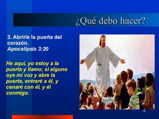 ¿Qué debo hacer? 3. Abrirle la puerta del corazón. Apocalipsis 3:20 He aquí, yo estoy a la puerta y llamo; si alguno oye mi voz y abre la puerta, entraré a él, y cenaré con él, y él conmigo. 