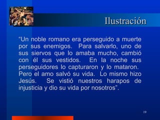 Ilustración “ Un noble romano era perseguido a muerte por sus enemigos.  Para salvarlo, uno de sus siervos que lo amaba mucho, cambió con él sus vestidos.  En la noche sus perseguidores lo capturaron y lo mataron.  Pero el amo salvó su vida.  Lo mismo hizo Jesús.  Se vistió nuestros harapos de injusticia y dio su vida por nosotros”. 