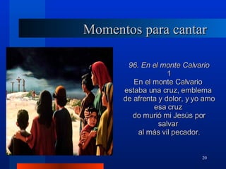 Momentos para cantar 96. En el monte Calvario 1 En el monte Calvario  estaba una cruz, emblema  de afrenta y dolor, y yo amo esa cruz  do murió mi Jesús por salvar  al más vil pecador. 