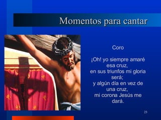 Momentos para cantar Coro ¡Oh! yo siempre amaré esa cruz,  en sus triunfos mi gloria será;  y algún día en vez de una cruz,  mi corona Jesús me dará. 
