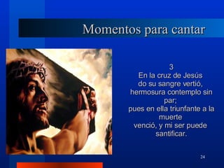 Momentos para cantar 3 En la cruz de Jesús  do su sangre vertió,  hermosura contemplo sin par;  pues en ella triunfante a la muerte  venció, y mi ser puede  santificar. 