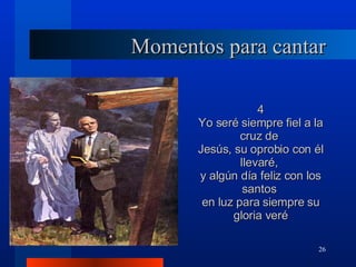 Momentos para cantar 4 Yo seré siempre fiel a la cruz de  Jesús, su oprobio con él llevaré,  y algún día feliz con los santos  en luz para siempre su gloria veré 