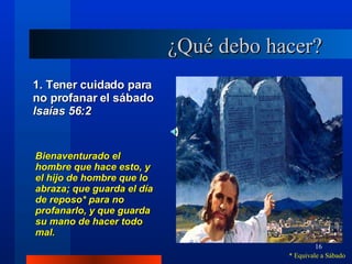 ¿Qué debo hacer? 1. Tener cuidado para no profanar el sábado  lsaías 56:2 Bienaventurado el hombre que hace esto, y el hijo de hombre que lo abraza; que guarda el día de reposo* para no profanarlo, y que guarda su mano de hacer todo mal. * Equivale a Sábado 