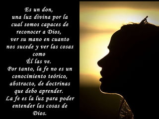 Es un don,  una luz divina por la cual somos capaces de reconocer a Dios,  ver su mano en cuanto nos sucede y ver las cosas como  Él las ve.  Por tanto, la fe no es un conocimiento teórico, abstracto, de doctrinas que debo aprender.  La fe es la luz para poder entender las cosas de Dios. 