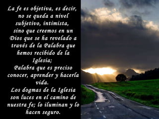 La fe es objetiva, es decir,  no se queda a nivel subjetivo, intimista,  sino que creemos en un Dios que se ha revelado a través de la Palabra que hemos recibido de la Iglesia;  Palabra que es preciso conocer, aprender y hacerla vida.  Los dogmas de la Iglesia son luces en el camino de nuestra fe; lo iluminan y lo hacen seguro. 