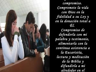 La fe termina en compromiso.  Compromete la vida con Dios en la fidelidad a su Ley y en la donación total a Él.  Compromiso de defenderla con mi palabra y testimonio,  alimentarla con la continua asistencia a la Eucaristía,  lectura y meditación de la Biblia y difundirla a mi alrededor en el apostolado.  