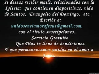 Si deseas recibir mails, relacionados con la Iglesia:  que contienen diapositivas, vida de Santos,  Evangelio del Domingo,  etc.  Escribe a:  unidosenelamorajesus@gmail.com,   con el título suscripciones.  Servicio Gratuito. Que Dios te llene de bendiciones. Y que permanezcamos unidos en el amor a Jesús. 