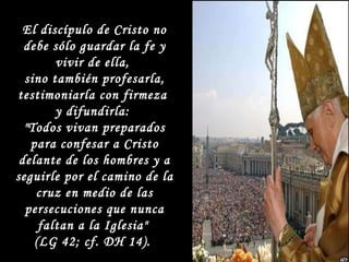 El discípulo de Cristo no debe sólo guardar la fe y vivir de ella,  sino también profesarla, testimoniarla con firmeza  y difundirla:  "Todos vivan preparados para confesar a Cristo delante de los hombres y a seguirle por el camino de la cruz en medio de las persecuciones que nunca faltan a la Iglesia"  (LG 42; cf. DH 14).  