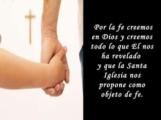 Por la fe creemos en Dios y creemos todo lo que El nos ha revelado  y que la Santa Iglesia nos propone como objeto de fe. 