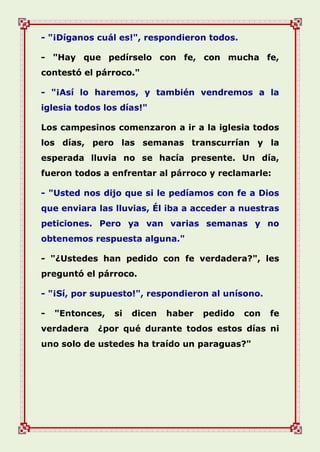 - "¡Díganos cuál es!", respondieron todos.
- "Hay que pedírselo con fe, con mucha fe,
contestó el párroco."
- "¡Así lo haremos, y también vendremos a la
iglesia todos los días!"
Los campesinos comenzaron a ir a la iglesia todos
los días, pero las semanas transcurrían y la
esperada lluvia no se hacía presente. Un día,
fueron todos a enfrentar al párroco y reclamarle:
- "Usted nos dijo que si le pedíamos con fe a Dios
que enviara las lluvias, Él iba a acceder a nuestras
peticiones. Pero ya van varias semanas y no
obtenemos respuesta alguna."
- "¿Ustedes han pedido con fe verdadera?", les
preguntó el párroco.
- "¡Sí, por supuesto!", respondieron al unísono.
- "Entonces, si dicen haber pedido con fe
verdadera ¿por qué durante todos estos días ni
uno solo de ustedes ha traído un paraguas?"