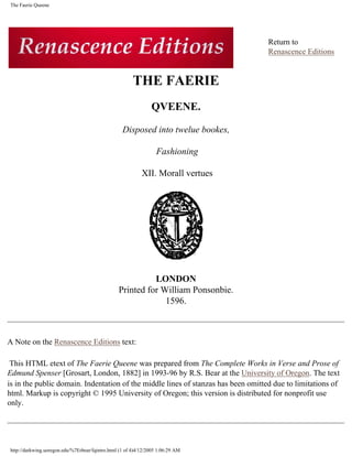 The Faerie Queene




                                                                                              Return to
                                                                                              Renascence Editions


                                                        THE FAERIE
                                                                QVEENE.

                                                   Disposed into twelue bookes,

                                                                   Fashioning

                                                            XII. Morall vertues
                                                                 lite
                                                                   ra
                                                                    cu
                                                                        lite
                                                                          ra
                                                                           .b
                                                                               log
                                                                                sp
                                                                                     ot
                                                                                     .co
                                                                                          m




                                                           LONDON
                                                 Printed for William Ponsonbie.
                                                              1596.



A Note on the Renascence Editions text:

 This HTML etext of The Faerie Queene was prepared from The Complete Works in Verse and Prose of
Edmund Spenser [Grosart, London, 1882] in 1993-96 by R.S. Bear at the University of Oregon. The text
is in the public domain. Indentation of the middle lines of stanzas has been omitted due to limitations of
html. Markup is copyright © 1995 University of Oregon; this version is distributed for nonprofit use
only.




http://darkwing.uoregon.edu/%7Erbear/fqintro.html (1 of 4)4/12/2005 1:06:29 AM
 