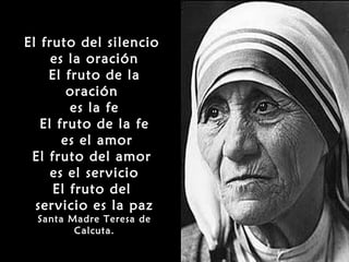 El fruto del silencio
     es la oración
    El fruto de la
        oración
        es la fe
   El fruto de la fe
       es el amor
 El fruto del amor
     es el servicio
     El fruto del
  servicio es la paz
  Santa Madre Teresa de
         Calcuta.
 