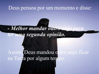 Deus pensou por um momento e disse:   - Melhor mandar outro anjo para ter uma segunda opinião.  Assim, Deus mandou outro anjo ficar na Terra por algum tempo.  