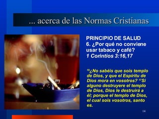 PRINCIPIO DE SALUD 6. ¿Por qué no conviene usar tabaco y café?  1 Corintios 3:16,17 ... acerca de las Normas Cristianas 16 ¿No sabéis que sois templo de Dios, y que el Espíritu de Dios mora en vosotros?  17 Si alguno destruyere el templo de Dios, Dios le destruirá a él; porque el templo de Dios, el cual sois vosotros, santo es. 