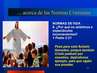 NORMAS DE VIDA 8. ¿Por qué no asistimos a espectáculos inconvenientes?  1 Pedro 2:21 ... acerca de las Normas Cristianas Pues para esto fuisteis llamados; porque también Cristo padeció por nosotros, dejándonos ejemplo, para que sigáis sus pisadas. 
