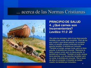 PRINCIPIO DE SALUD 4. ¿Qué carnes son inconvenientes? Levítico 11:3‑20 3 De entre los animales, todo el que tiene pezuña hendida y que rumia, éste comeréis.  4 Pero de los que rumian o que tienen pezuña, no comeréis éstos: el camello, porque rumia pero no tiene pezuña hendida, lo tendréis por inmundo.  5 También el conejo, porque rumia, pero no tiene pezuña, lo tendréis por inmundo.  6 Asimismo la liebre, porque rumia, pero no tiene pezuña, la tendréis por inmunda.  7 También el cerdo, porque tiene pezuñas, y es de pezuñas hendidas, pero no rumia, lo tendréis por inmundo.  8 De la carne de ellos no comeréis, ni tocaréis su cuerpo muerto; los tendréis por inmundos. .. ... acerca de las Normas Cristianas 