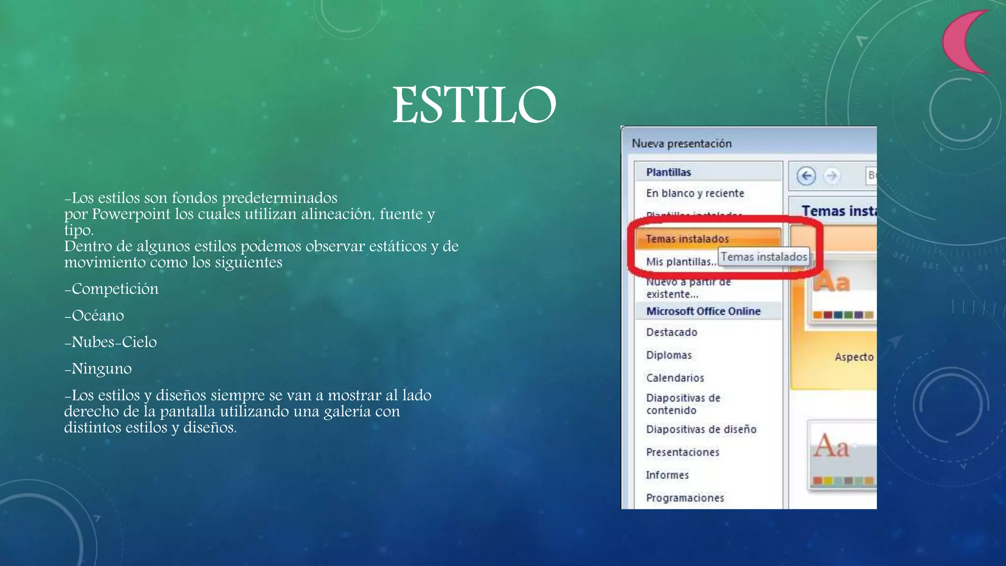 ESTILO
-Los estilos son fondos predeterminados
por Powerpoint los cuales utilizan alineación, fuente y
tipo.
Dentro de algunos estilos podemos observar estáticos y de
movimiento como los siguientes
-Competición
-Océano
-Nubes-Cielo
-Ninguno
-Los estilos y diseños siempre se van a mostrar al lado
derecho de la pantalla utilizando una galería con
distintos estilos y diseños.
 