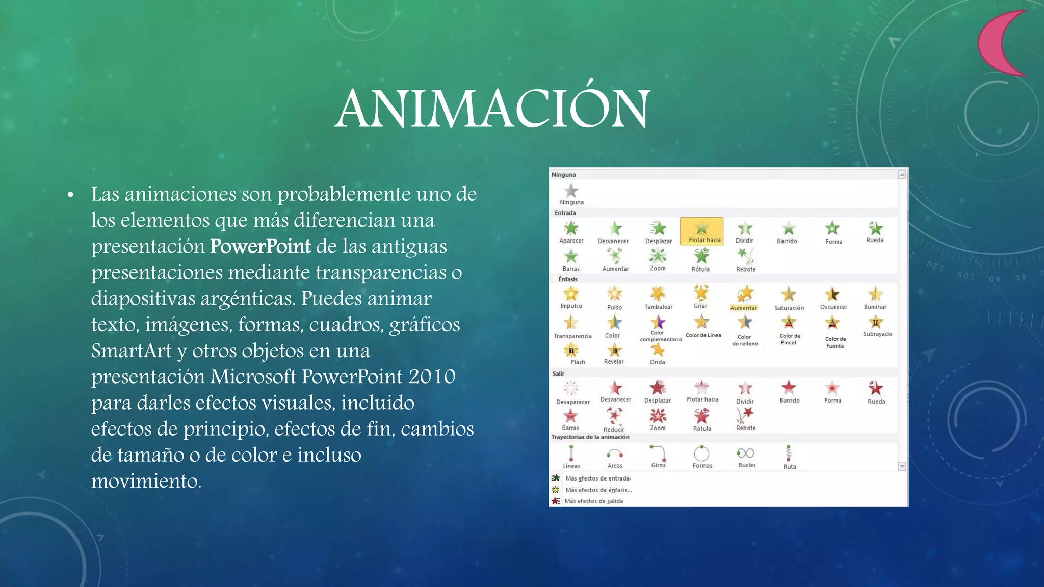 ANIMACIÓN
• Las animaciones son probablemente uno de
los elementos que más diferencian una
presentación PowerPoint de las antiguas
presentaciones mediante transparencias o
diapositivas argénticas. Puedes animar
texto, imágenes, formas, cuadros, gráficos
SmartArt y otros objetos en una
presentación Microsoft PowerPoint 2010
para darles efectos visuales, incluido
efectos de principio, efectos de fin, cambios
de tamaño o de color e incluso
movimiento.
 