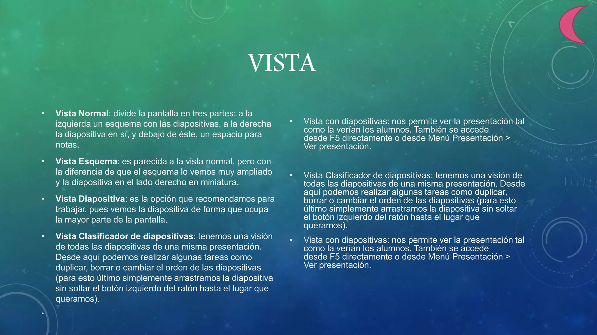 VISTA
• Vista Normal: divide la pantalla en tres partes: a la
izquierda un esquema con las diapositivas, a la derecha
la diapositiva en sí, y debajo de éste, un espacio para
notas.
• Vista Esquema: es parecida a la vista normal, pero con
la diferencia de que el esquema lo vemos muy ampliado
y la diapositiva en el lado derecho en miniatura.
• Vista Diapositiva: es la opción que recomendamos para
trabajar, pues vemos la diapositiva de forma que ocupa
la mayor parte de la pantalla.
• Vista Clasificador de diapositivas: tenemos una visión
de todas las diapositivas de una misma presentación.
Desde aquí podemos realizar algunas tareas como
duplicar, borrar o cambiar el orden de las diapositivas
(para esto último simplemente arrastramos la diapositiva
sin soltar el botón izquierdo del ratón hasta el lugar que
queramos).
•
• Vista con diapositivas: nos permite ver la presentación tal
como la verían los alumnos. También se accede
desde F5 directamente o desde Menú Presentación >
Ver presentación.
• Vista Clasificador de diapositivas: tenemos una visión de
todas las diapositivas de una misma presentación. Desde
aquí podemos realizar algunas tareas como duplicar,
borrar o cambiar el orden de las diapositivas (para esto
último simplemente arrastramos la diapositiva sin soltar
el botón izquierdo del ratón hasta el lugar que
queramos).
• Vista con diapositivas: nos permite ver la presentación tal
como la verían los alumnos. También se accede
desde F5 directamente o desde Menú Presentación >
Ver presentación.
 