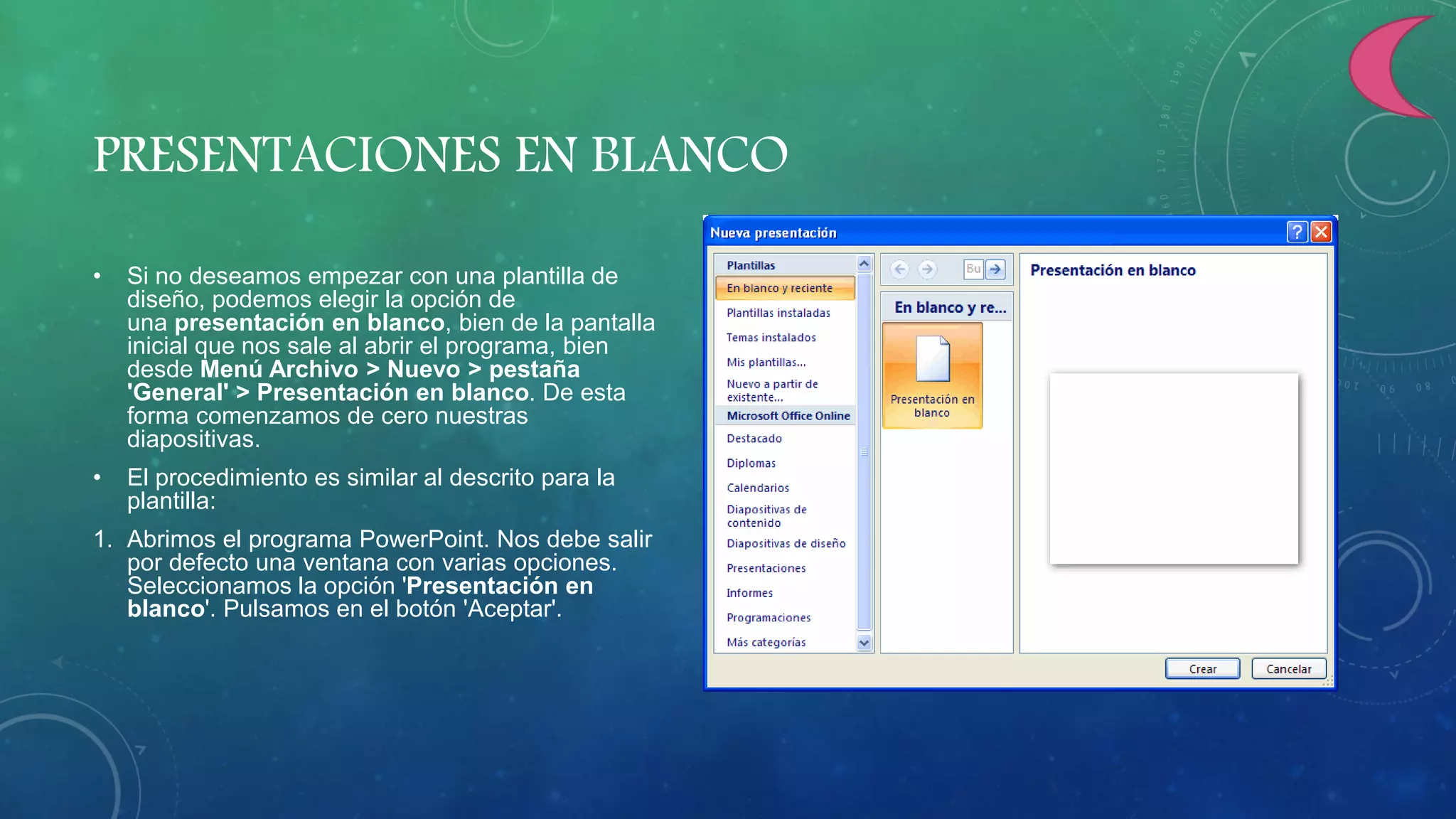 PRESENTACIONES EN BLANCO
• Si no deseamos empezar con una plantilla de
diseño, podemos elegir la opción de
una presentación en blanco, bien de la pantalla
inicial que nos sale al abrir el programa, bien
desde Menú Archivo > Nuevo > pestaña
'General' > Presentación en blanco. De esta
forma comenzamos de cero nuestras
diapositivas.
• El procedimiento es similar al descrito para la
plantilla:
1. Abrimos el programa PowerPoint. Nos debe salir
por defecto una ventana con varias opciones.
Seleccionamos la opción 'Presentación en
blanco'. Pulsamos en el botón 'Aceptar'.
 