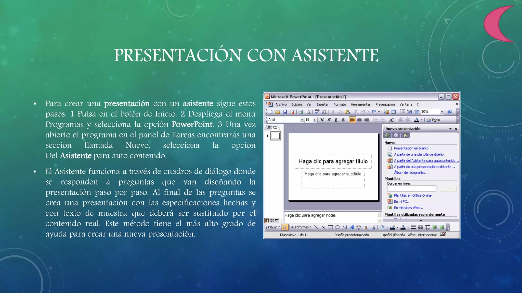 PRESENTACIÓN CON ASISTENTE
• Para crear una presentación con un asistente sigue estos
pasos: 1 Pulsa en el botón de Inicio. 2 Despliega el menú
Programas y selecciona la opción PowerPoint. 3 Una vez
abierto el programa en el panel de Tareas encontrarás una
sección llamada Nuevo, selecciona la opción
Del Asistente para auto contenido.
• El Asistente funciona a través de cuadros de diálogo donde
se responden a preguntas que van diseñando la
presentación paso por paso. Al final de las preguntas se
crea una presentación con las especificaciones hechas y
con texto de muestra que deberá ser sustituido por el
contenido real. Este método tiene el más alto grado de
ayuda para crear una nueva presentación.
 