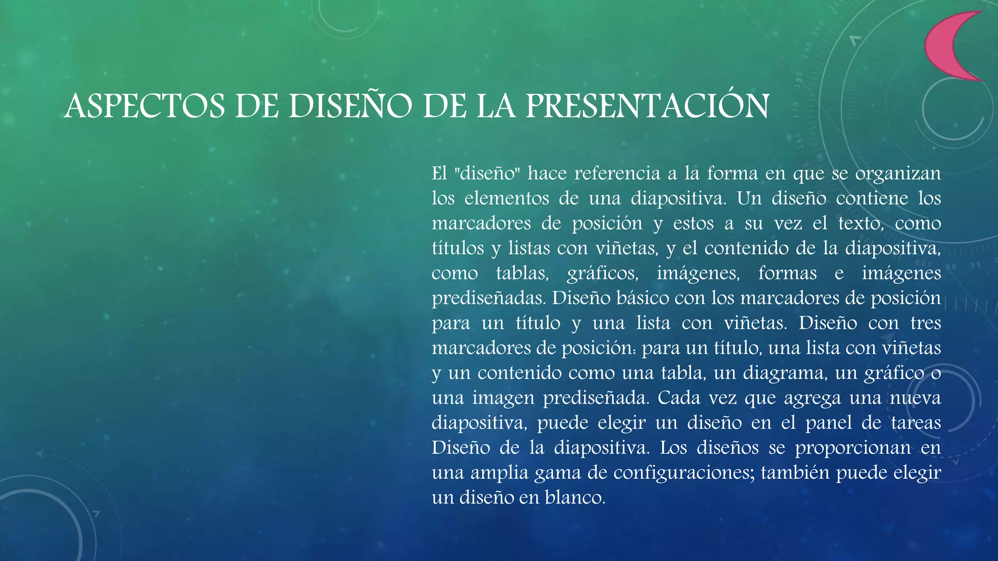 ASPECTOS DE DISEÑO DE LA PRESENTACIÓN
El "diseño" hace referencia a la forma en que se organizan
los elementos de una diapositiva. Un diseño contiene los
marcadores de posición y estos a su vez el texto, como
títulos y listas con viñetas, y el contenido de la diapositiva,
como tablas, gráficos, imágenes, formas e imágenes
prediseñadas. Diseño básico con los marcadores de posición
para un título y una lista con viñetas. Diseño con tres
marcadores de posición: para un título, una lista con viñetas
y un contenido como una tabla, un diagrama, un gráfico o
una imagen prediseñada. Cada vez que agrega una nueva
diapositiva, puede elegir un diseño en el panel de tareas
Diseño de la diapositiva. Los diseños se proporcionan en
una amplia gama de configuraciones; también puede elegir
un diseño en blanco.
 