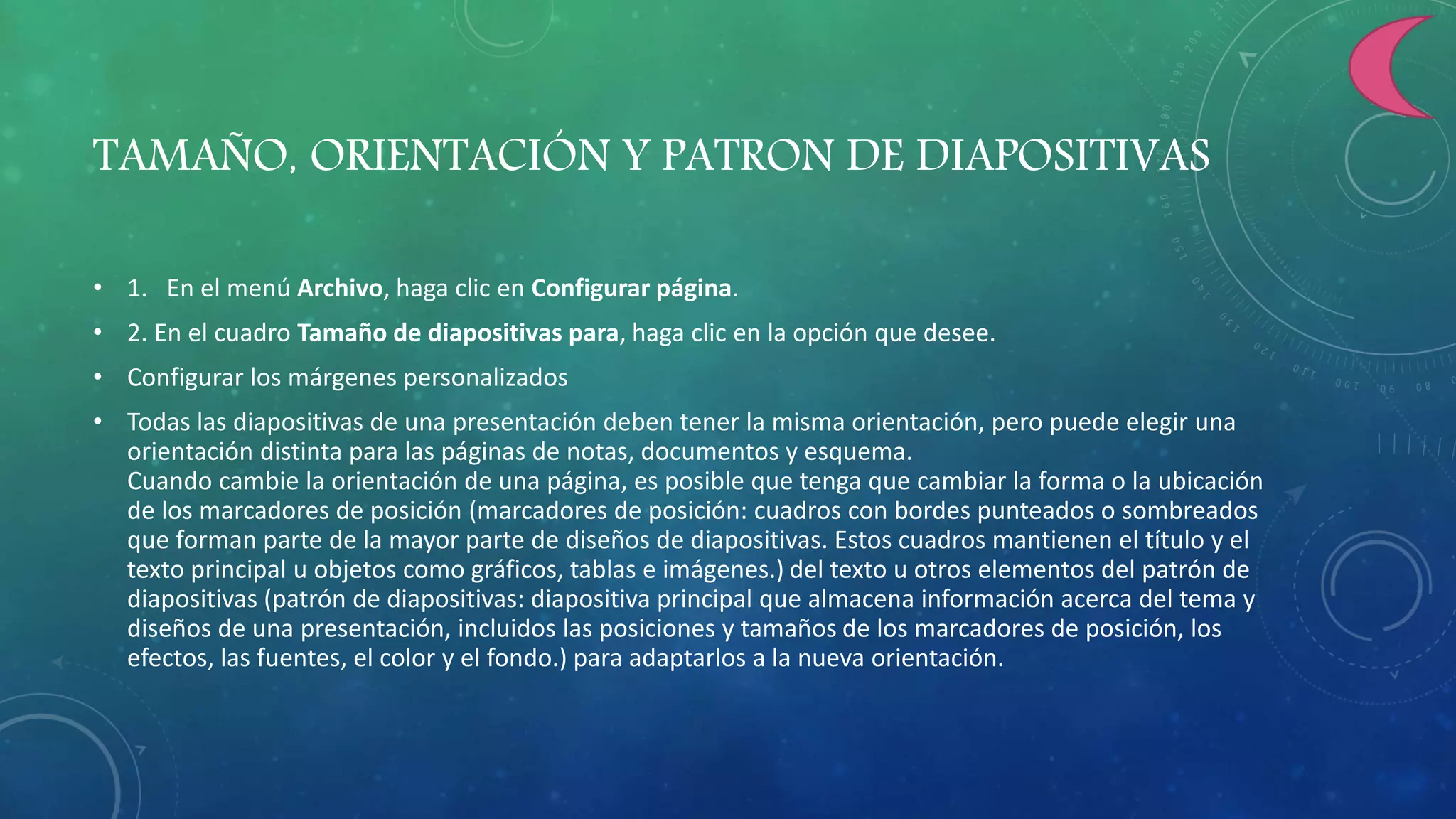 TAMAÑO, ORIENTACIÓN Y PATRON DE DIAPOSITIVAS
• 1. En el menú Archivo, haga clic en Configurar página.
• 2. En el cuadro Tamaño de diapositivas para, haga clic en la opción que desee.
• Configurar los márgenes personalizados
• Todas las diapositivas de una presentación deben tener la misma orientación, pero puede elegir una
orientación distinta para las páginas de notas, documentos y esquema.
Cuando cambie la orientación de una página, es posible que tenga que cambiar la forma o la ubicación
de los marcadores de posición (marcadores de posición: cuadros con bordes punteados o sombreados
que forman parte de la mayor parte de diseños de diapositivas. Estos cuadros mantienen el título y el
texto principal u objetos como gráficos, tablas e imágenes.) del texto u otros elementos del patrón de
diapositivas (patrón de diapositivas: diapositiva principal que almacena información acerca del tema y
diseños de una presentación, incluidos las posiciones y tamaños de los marcadores de posición, los
efectos, las fuentes, el color y el fondo.) para adaptarlos a la nueva orientación.
 