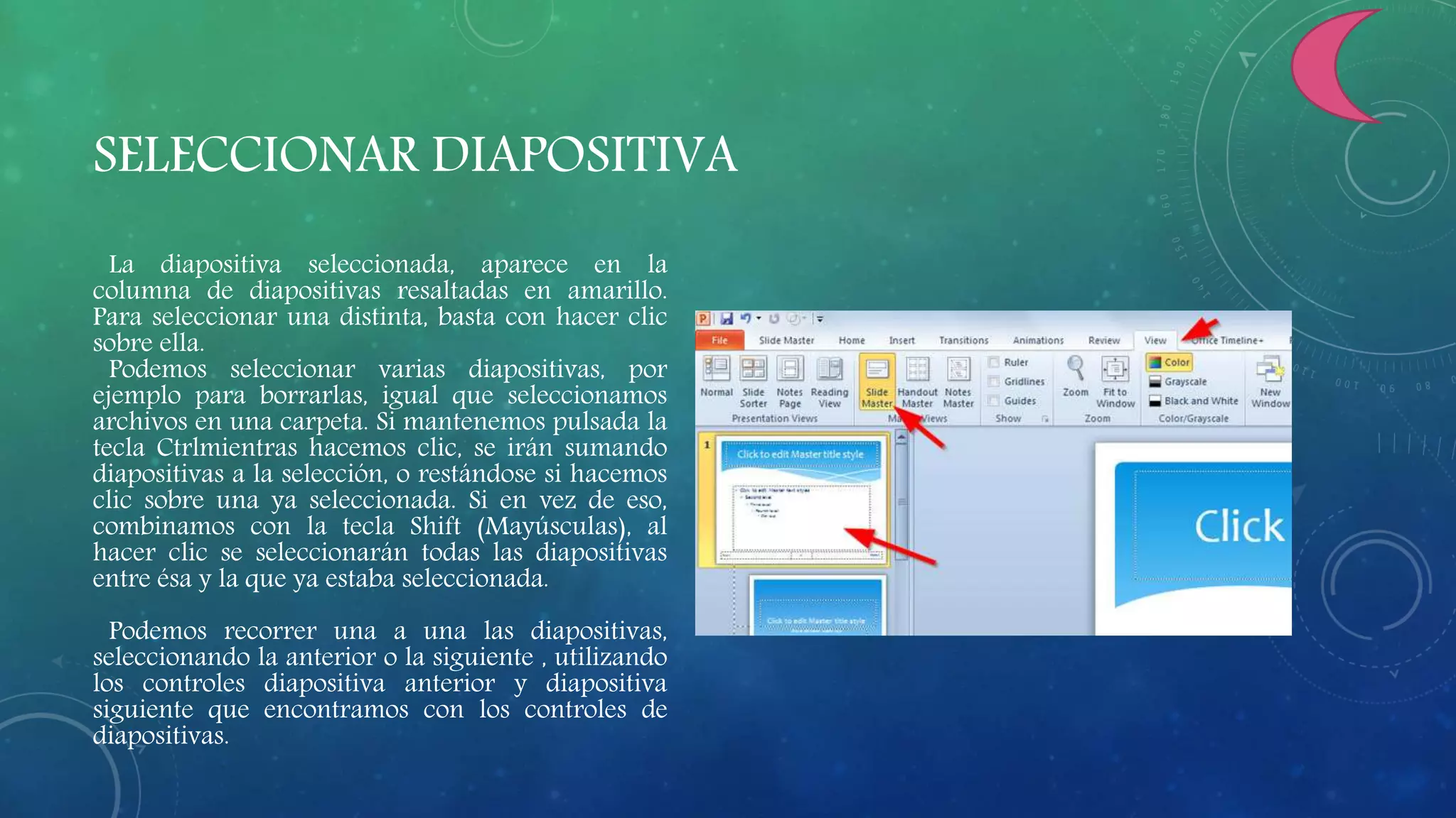 SELECCIONAR DIAPOSITIVA
La diapositiva seleccionada, aparece en la
columna de diapositivas resaltadas en amarillo.
Para seleccionar una distinta, basta con hacer clic
sobre ella.
Podemos seleccionar varias diapositivas, por
ejemplo para borrarlas, igual que seleccionamos
archivos en una carpeta. Si mantenemos pulsada la
tecla Ctrlmientras hacemos clic, se irán sumando
diapositivas a la selección, o restándose si hacemos
clic sobre una ya seleccionada. Si en vez de eso,
combinamos con la tecla Shift (Mayúsculas), al
hacer clic se seleccionarán todas las diapositivas
entre ésa y la que ya estaba seleccionada.
Podemos recorrer una a una las diapositivas,
seleccionando la anterior o la siguiente , utilizando
los controles diapositiva anterior y diapositiva
siguiente que encontramos con los controles de
diapositivas.
 