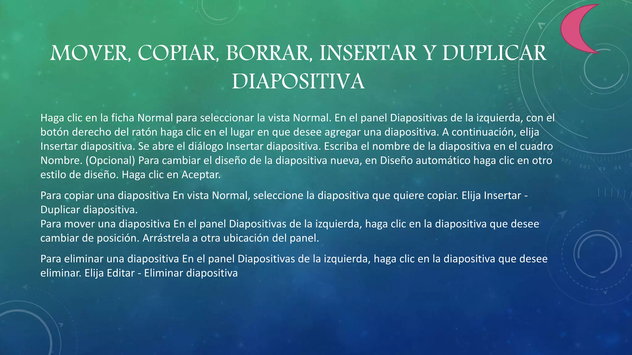 MOVER, COPIAR, BORRAR, INSERTAR Y DUPLICAR
DIAPOSITIVA
Haga clic en la ficha Normal para seleccionar la vista Normal. En el panel Diapositivas de la izquierda, con el
botón derecho del ratón haga clic en el lugar en que desee agregar una diapositiva. A continuación, elija
Insertar diapositiva. Se abre el diálogo Insertar diapositiva. Escriba el nombre de la diapositiva en el cuadro
Nombre. (Opcional) Para cambiar el diseño de la diapositiva nueva, en Diseño automático haga clic en otro
estilo de diseño. Haga clic en Aceptar.
Para copiar una diapositiva En vista Normal, seleccione la diapositiva que quiere copiar. Elija Insertar -
Duplicar diapositiva.
Para mover una diapositiva En el panel Diapositivas de la izquierda, haga clic en la diapositiva que desee
cambiar de posición. Arrástrela a otra ubicación del panel.
Para eliminar una diapositiva En el panel Diapositivas de la izquierda, haga clic en la diapositiva que desee
eliminar. Elija Editar - Eliminar diapositiva
 