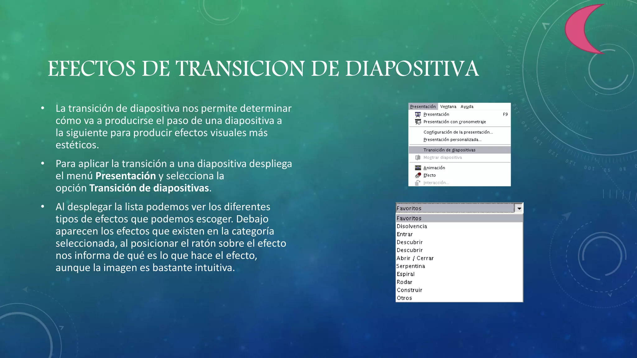 EFECTOS DE TRANSICION DE DIAPOSITIVA
• La transición de diapositiva nos permite determinar
cómo va a producirse el paso de una diapositiva a
la siguiente para producir efectos visuales más
estéticos.
• Para aplicar la transición a una diapositiva despliega
el menú Presentación y selecciona la
opción Transición de diapositivas.
• Al desplegar la lista podemos ver los diferentes
tipos de efectos que podemos escoger. Debajo
aparecen los efectos que existen en la categoría
seleccionada, al posicionar el ratón sobre el efecto
nos informa de qué es lo que hace el efecto,
aunque la imagen es bastante intuitiva.
 