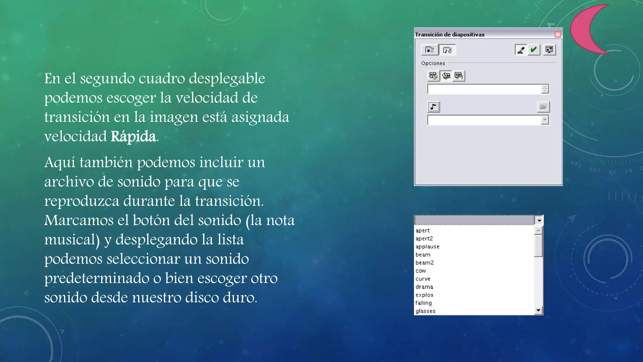 En el segundo cuadro desplegable
podemos escoger la velocidad de
transición en la imagen está asignada
velocidad Rápida.
Aquí también podemos incluir un
archivo de sonido para que se
reproduzca durante la transición.
Marcamos el botón del sonido (la nota
musical) y desplegando la lista
podemos seleccionar un sonido
predeterminado o bien escoger otro
sonido desde nuestro disco duro.
 