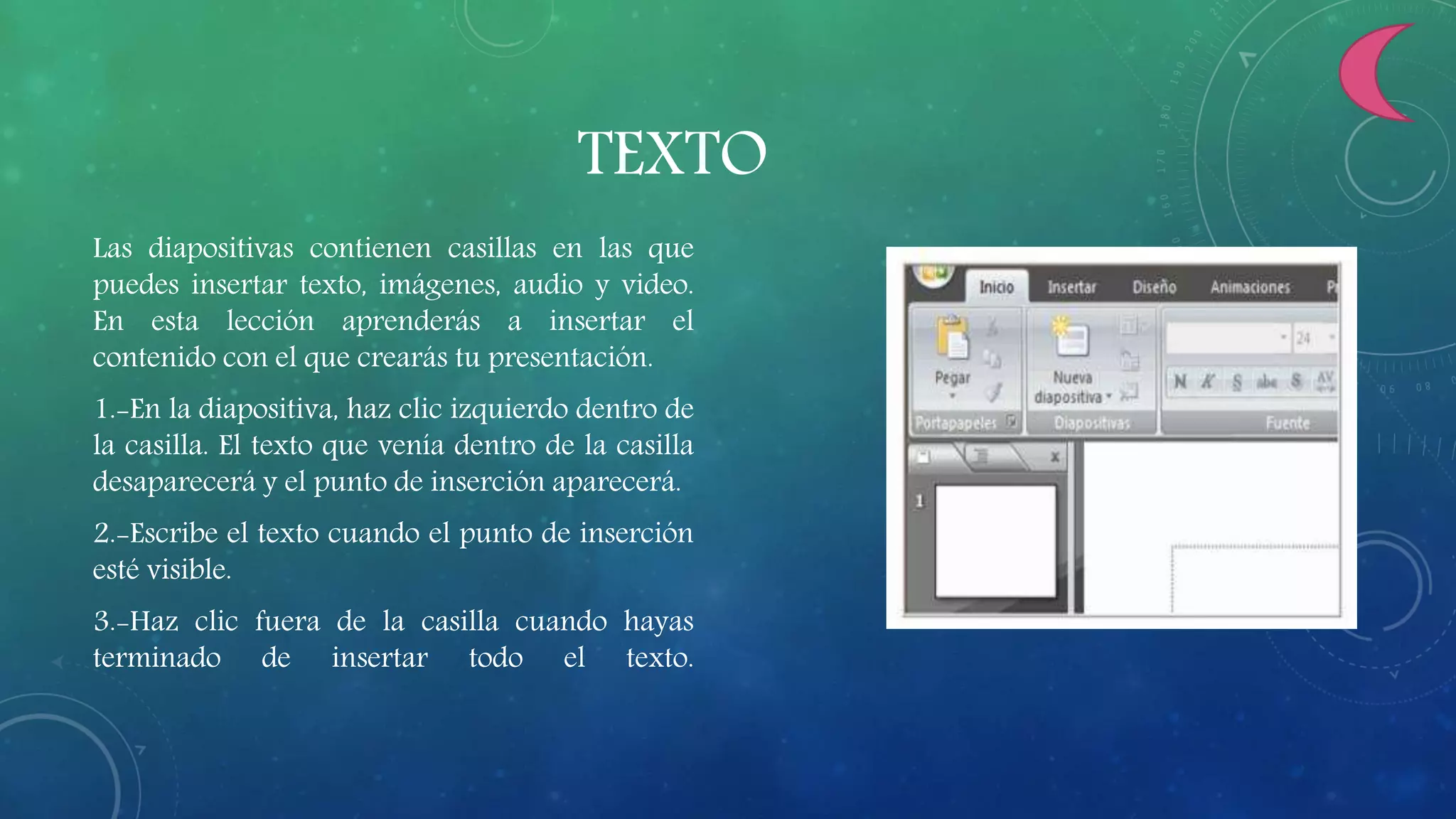 TEXTO
Las diapositivas contienen casillas en las que
puedes insertar texto, imágenes, audio y video.
En esta lección aprenderás a insertar el
contenido con el que crearás tu presentación.
1.-En la diapositiva, haz clic izquierdo dentro de
la casilla. El texto que venía dentro de la casilla
desaparecerá y el punto de inserción aparecerá.
2.-Escribe el texto cuando el punto de inserción
esté visible.
3.-Haz clic fuera de la casilla cuando hayas
terminado de insertar todo el texto.
 